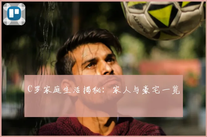 C罗家庭生活揭秘：家人与豪宅一览