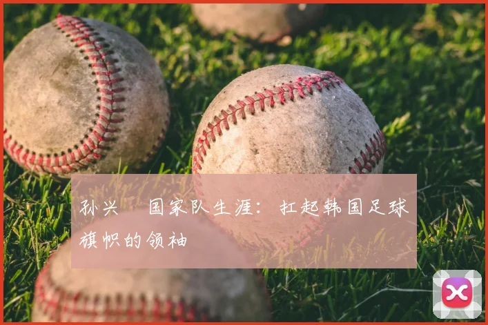 孙兴慜国家队生涯:扛起韩国足球旗帜的领袖