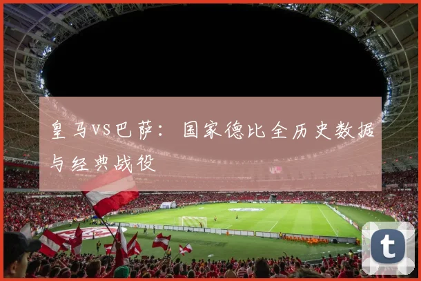 皇马vs巴萨：国家德比全历史数据与经典战役