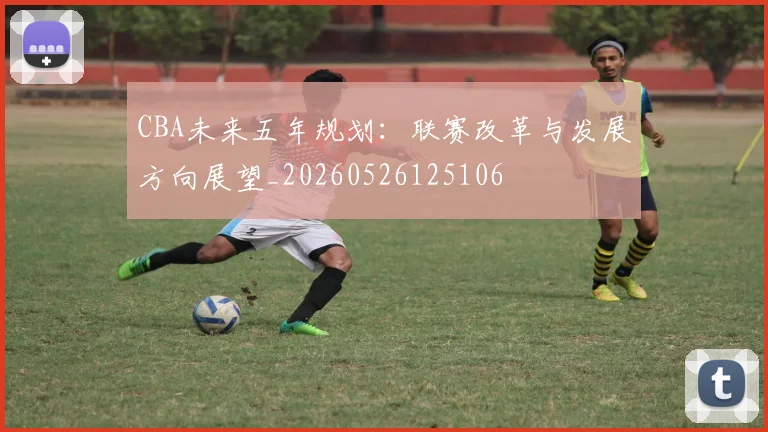 CBA未来五年规划：联赛改革与发展方向展望_20260526125106