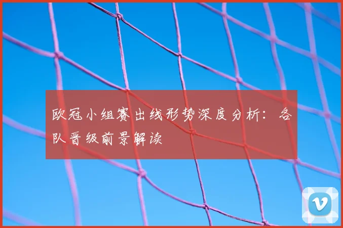 欧冠小组赛出线形势深度分析：各队晋级前景解读
