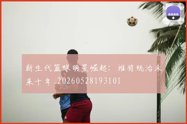 新生代篮球明星崛起:谁将统治未来十年_20260528193101