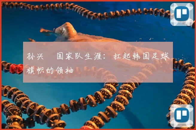 孙兴慜国家队生涯：扛起韩国足球旗帜的领袖