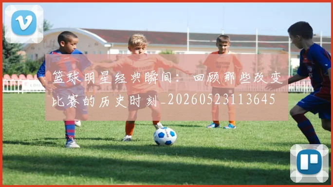 篮球明星经典瞬间:回顾那些改变比赛的历史时刻_20260523113645
