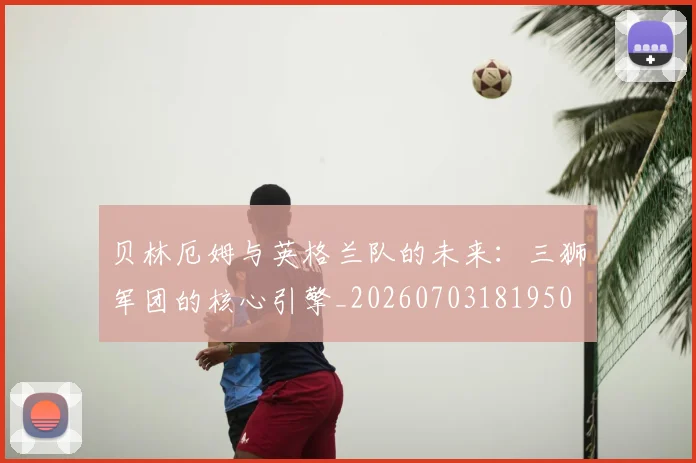 贝林厄姆与英格兰队的未来：三狮军团的核心引擎_20260703181950