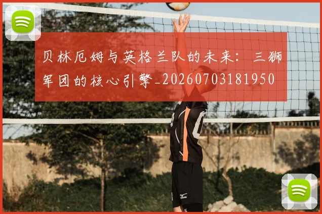 贝林厄姆与英格兰队的未来：三狮军团的核心引擎_20260703181950