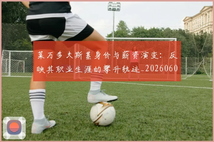 莱万多夫斯基身价与薪资演变:反映其职业生涯的攀升轨迹_20260605171413_20260703181811