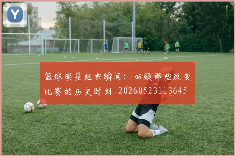 篮球明星经典瞬间：回顾那些改变比赛的历史时刻_20260523113645