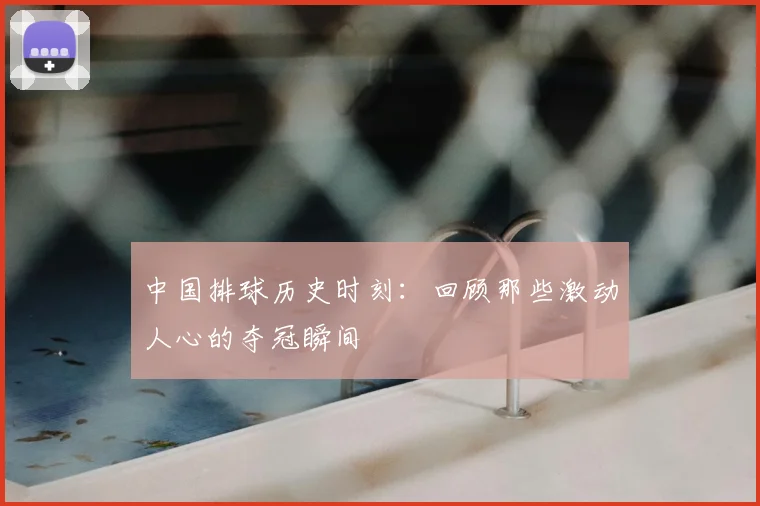 中国排球历史时刻：回顾那些激动人心的夺冠瞬间