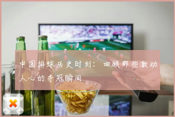 中国排球历史时刻：回顾那些激动人心的夺冠瞬间