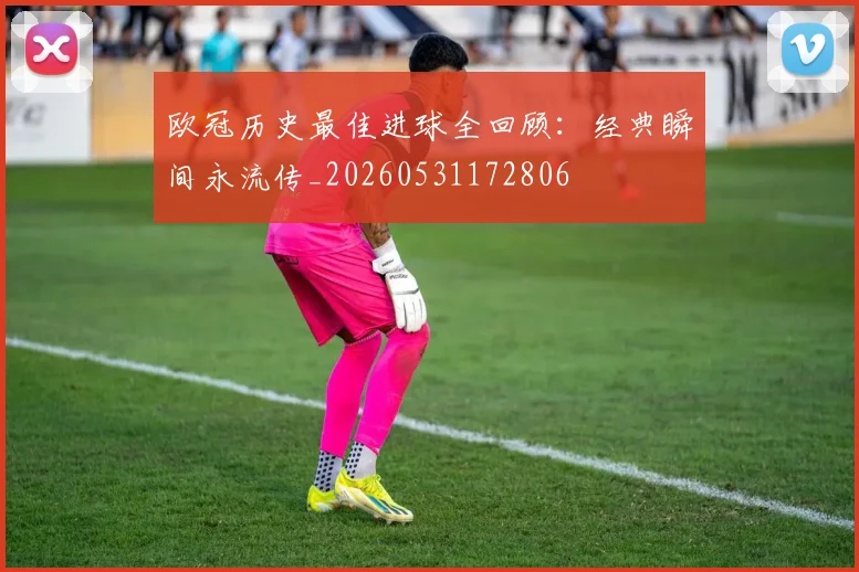 欧冠历史最佳进球全回顾：经典瞬间永流传_20260531172806