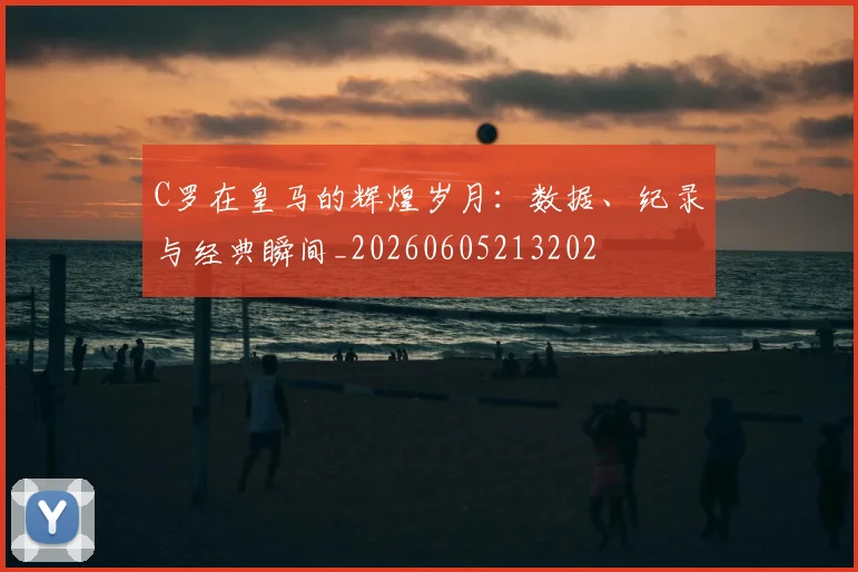 C罗在皇马的辉煌岁月:数据、纪录与经典瞬间_20260605213202