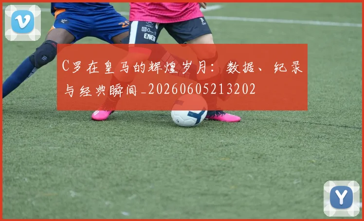 C罗在皇马的辉煌岁月：数据、纪录与经典瞬间_20260605213202