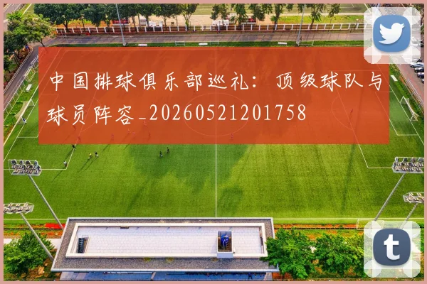 中国排球俱乐部巡礼：顶级球队与球员阵容_20260521201758